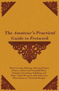 The Amateur's Practical Guide to Fretwork, Wood Carving, Inlaying, Mitreing Picture Frames, Lattice and Verandah Work, Staining, Varnishing, Polishing, and Many Useful Receipts, with Numerous Illustrations of Tools and Designs - Anon