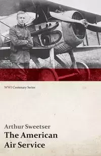 The American Air Service; A Record of Its Problems, Its Difficulties, Its Failures, and Its Final Achievements (WWI Centenary Series) - Arthur Sweetser