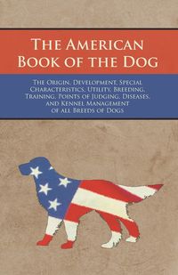 The American Book of the Dog - The Origin, Development, Special Characteristics, Utility, Breeding, Training, Points of Judging, Diseases, and Kennel Management of all Breeds of Dogs - Various Authors