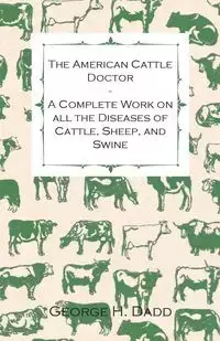 The American Cattle Doctor - A Complete Work on all the Diseases of Cattle, Sheep, and Swine - Including Every Disease Peculiar to America and Embracing all the Latest Information on the Cattle Plague and Trichina - Containing A Guide to Symptoms, A Table