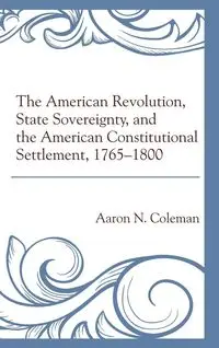 The American Revolution, State Sovereignty, and the American Constitutional Settlement, 1765-1800 - Coleman Aaron N.