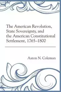 The American Revolution, State Sovereignty, and the American Constitutional Settlement, 1765-1800 - Coleman Aaron N.