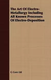 The Art Of Electro-Metallurgy Including All Known Processes Of Electro-Deposition - Lld G Gore