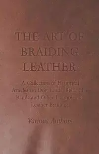 The Art of Braiding Leather - A Collection of Historical Articles on Dog Leads, Belts, Hat Bands and Other Examples of Leather Braiding - Various