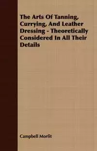 The Arts Of Tanning, Currying, And Leather Dressing - Theoretically Considered In All Their Details - Morfit Campbell