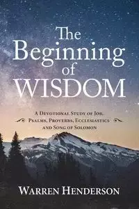 The Beginning of Wisdom - A Devotional Study of Job, Psalms, Proverbs, Ecclesiastes, and Song of Solomon - Warren Henderson A