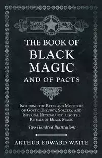 The Book of Black Magic and of Pacts - Including the Rites and Mysteries of Goetic Theurgy, Sorcery, and Infernal Necromancy, also the Rituals of Black Magic - Two Hundred Illustrations - Arthur Edward Waite