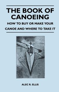 The Book of Canoeing - How to Buy or Make Your Canoe and Where to Take it - R. Ellis Alec