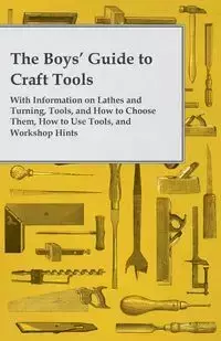 The Boys' Guide to Craft Tools - With Information on Lathes and Turning, Tools, and How to Choose Them, How to Use Tools, and Workshop Hints - Anon