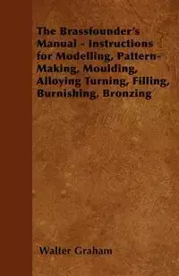 The Brassfounder's Manual - Instructions for Modelling, Pattern-Making, Moulding, Alloying Turning, Filling, Burnishing, Bronzing - Graham Walter