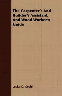 The Carpenter's And Builder's Assistant, And Wood Worker's Guide - Lucius D. Gould