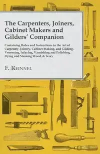 The Carpenters, Joiners, Cabinet Makers and Gilders' Companion - Containing Rules and Instructions in the Art of Carpentry, Joinery, Cabinet Making, and Gilding - Veneering, Inlaying, Varnishing and Polishing, Dying and Staining Wood, & Ivory - Reinnel F.