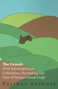 The Cereals - With Information on Cultivation, Harvesting and Care of Various Cereal Crops - , Various