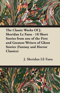 The Classic Works of J. Sheridan Le Fanu - 18 Short Stories from One of the First and Greatest Writers of Ghost Stories (Fantasy and Horror Classics) - Le Joseph Sheridan Fanu