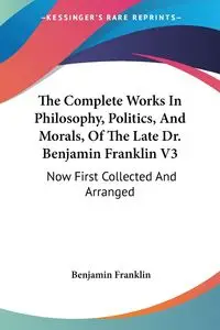 The Complete Works In Philosophy, Politics, And Morals, Of The Late Dr. Benjamin Franklin V3 - Franklin Benjamin