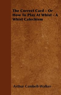 The Correct Card - Or How To Play At Whist - A Whist Catechism - Arthur Cambell-Walker