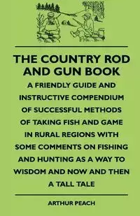 The Country Rod And Gun Book - A Friendly Guide And Instructive Compendium Of Successful Methods Of Taking Fish And Game In Rural Regions With Some Comments On Fishing And Hunting As A Way To Wisdom And Now And Then A Tall Tale - Arthur Peach