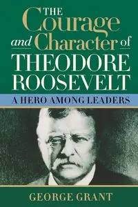 The Courage and Character of Theodore Roosevelt - Grant George