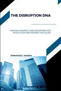 The Disruption DNA, How Billionaires Code Industries for Revolution and Redraw the Globe - Joseph Emmanuel