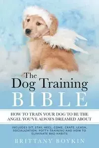 The Dog Training Bible - How to Train Your Dog to be the Angel You've Always Dreamed About - Brittany Boykin