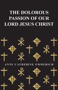 The Dolorous Passion of Our Lord Jesus Christ - Anne Catherine Emmerich