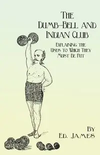 The Dumb-Bell and Indian Club - Explaining the Uses to Which They Must Be Put, with Numerous Illustrations of the Various Movements; Also A Treatise on the Muscular Advantages Derived from these Exercises - James Ed.