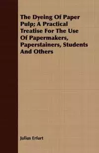 The Dyeing Of Paper Pulp; A Practical Treatise For The Use Of Papermakers, Paperstainers, Students And Others - Julius Erfurt