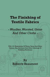 The Finishing of Textile Fabrics - Woollen, Worsted, Union and Other Cloths - With 151 Illustrations of Fibres, Yarns, and Fabrics, also Sectional and Other Drawings of Finishing Machinery - Beaumont Roberts