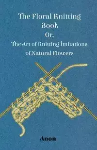 The Floral Knitting Book - Or, The Art of Knitting Imitations of Natural Flowers - Anon.