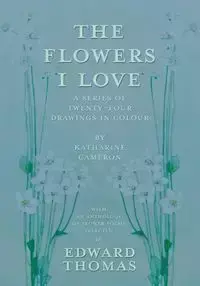 The Flowers I Love - A Series of Twenty-Four Drawings in Colour by Katharine Cameron - with an Anthology of Flower Poems Selected by Edward Thomas - Thomas Edward