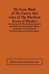 The Game Birds Of The Coasts And Lakes Of The Northern States Of America. A Full Account Of The Sporting Along Our Sea-Shores And Inland Waters, With A Comparison Of The Merits Of Breech-Loaders And Muzzle-Loaders - Roosevelt Robert Barnwell