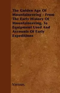 The Golden Age of Mountaineering - From the Early History of Mountaineering, to Equipment Used and Accounts of Early Expeditions - Various