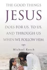 The Good Things Jesus Does For Us, To Us, And Through Us When We Follow Him - Michael Kotch