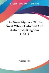 The Great Mystery Of The Great Whore Unfolded And Antichrist's Kingdom (1831) - George Fox