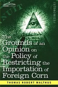 The Grounds of an Opinion on the Policy of Restricting the Importation of Foreign Corn Intended as an Appendix to Observations on the Corn Laws - Thomas Robert Malthus