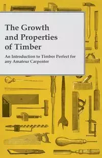 The Growth and Properties of Timber - An Introduction to Timber Perfect for any Amateur Carpenter - Anon.