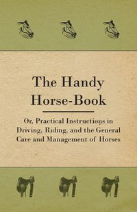 The Handy Horse-book; Or, Practical Instructions In Driving, Riding, And The General Care And Management Of Horses - Anon.