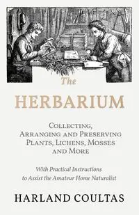 The Herbarium -  Collecting, Arranging and Preserving Plants, Lichens, Mosses and More - With Practical Instructions to Assist the Amateur Home Naturalist - Harland Coultas