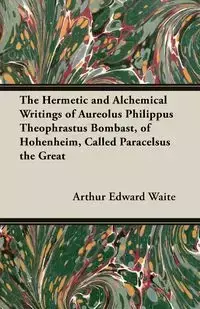 The Hermetic and Alchemical Writings of Aureolus Philippus Theophrastus Bombast, of Hohenheim, Called Paracelsus the Great - Arthur Edward Waite