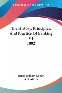 The History, Principles, And Practice Of Banking V1 (1882) - James William Gilbart