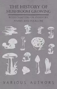 The History of Mushroom Growing - With Chapters on Industry, Names and Folklore - Various