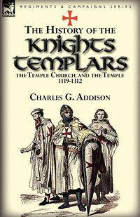 The History of the Knights Templars, the Temple Church, and the Temple, 1119-1312 - Charles G. Addison
