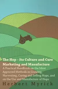 The Hop - Its Culture And Cure Marketing And Manufacture. A Practical Handbook On The Most Approved Methods In Growing, Harvesting, Curing And Selling Hops, And On The Use And Manufacture Of Hops - Herbert Myrick