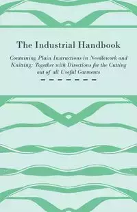 The Industrial Handbook - Containing Plain Instructions in Needlework and Knitting Together with Directions for the Cutting out of all Useful Garments - To Which are Added Some Rules and Receipts for Ornamental Needle-Work, Patch work, and Worsted-Work, F