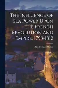 The Influence of Sea Power Upon the French Revolution and Empire, 1793-1812 - Alfred Mahan Thayer