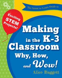 The Invent to Learn Guide to Making in the K-3 Classroom - Alice Baggett