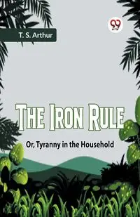 The Iron Rule Or, Tyranny In The Household - Arthur T. S.