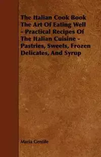 The Italian Cook Book the Art of Eating Well - Practical Recipes of the Italian Cuisine - Pastries, Sweets, Frozen Delicates, and Syrup - Maria Gentile