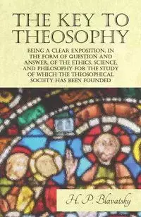 The Key to Theosophy - Being a Clear Exposition, in the Form of Question and Answer, of the Ethics, Science, and Philosophy for the Study of Which the Theosophical Society Has Been Founded - Blavatsky H. P.