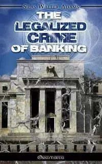 The Legalized Crime of Banking - Silas Walter Adams